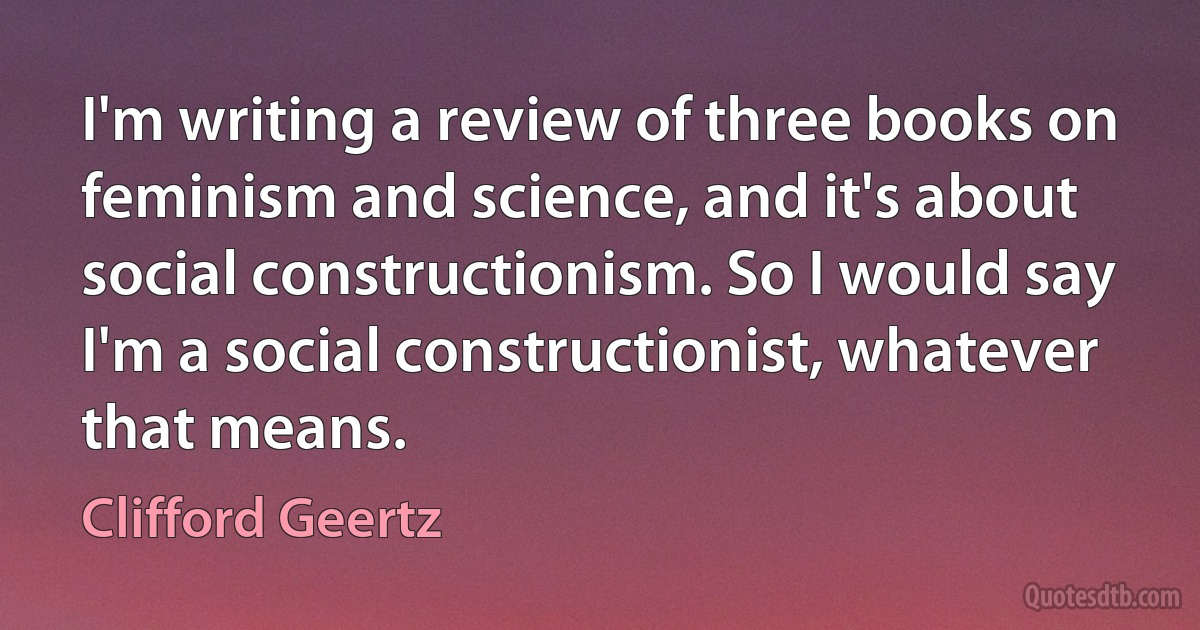 I'm writing a review of three books on feminism and science, and it's about social constructionism. So I would say I'm a social constructionist, whatever that means. (Clifford Geertz)