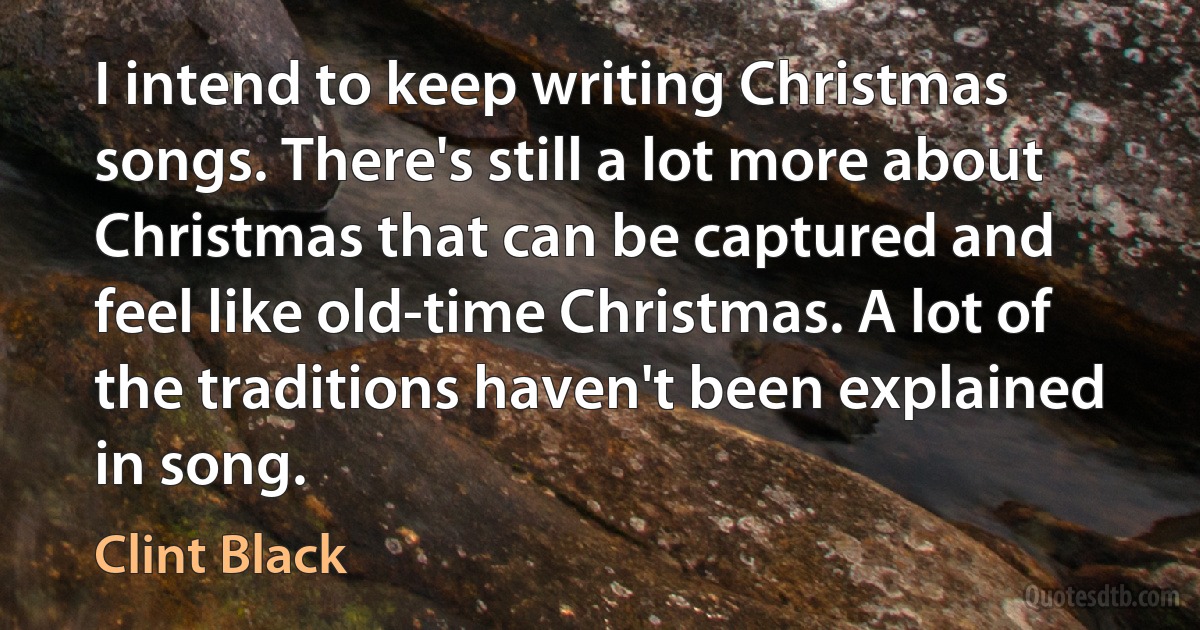 I intend to keep writing Christmas songs. There's still a lot more about Christmas that can be captured and feel like old-time Christmas. A lot of the traditions haven't been explained in song. (Clint Black)