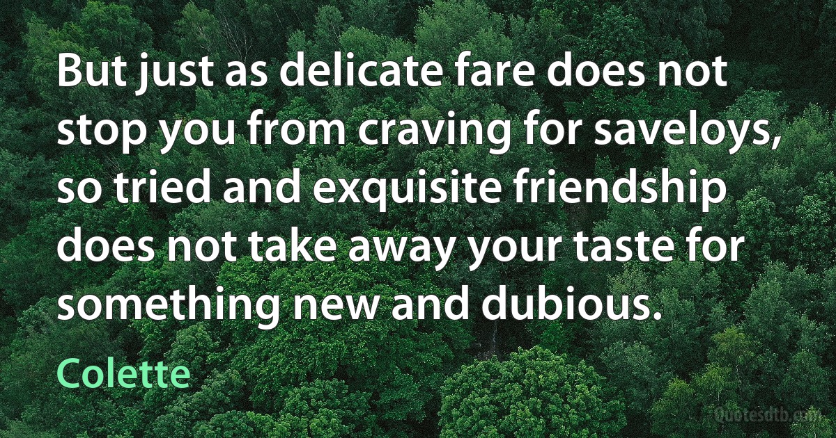 But just as delicate fare does not stop you from craving for saveloys, so tried and exquisite friendship does not take away your taste for something new and dubious. (Colette)