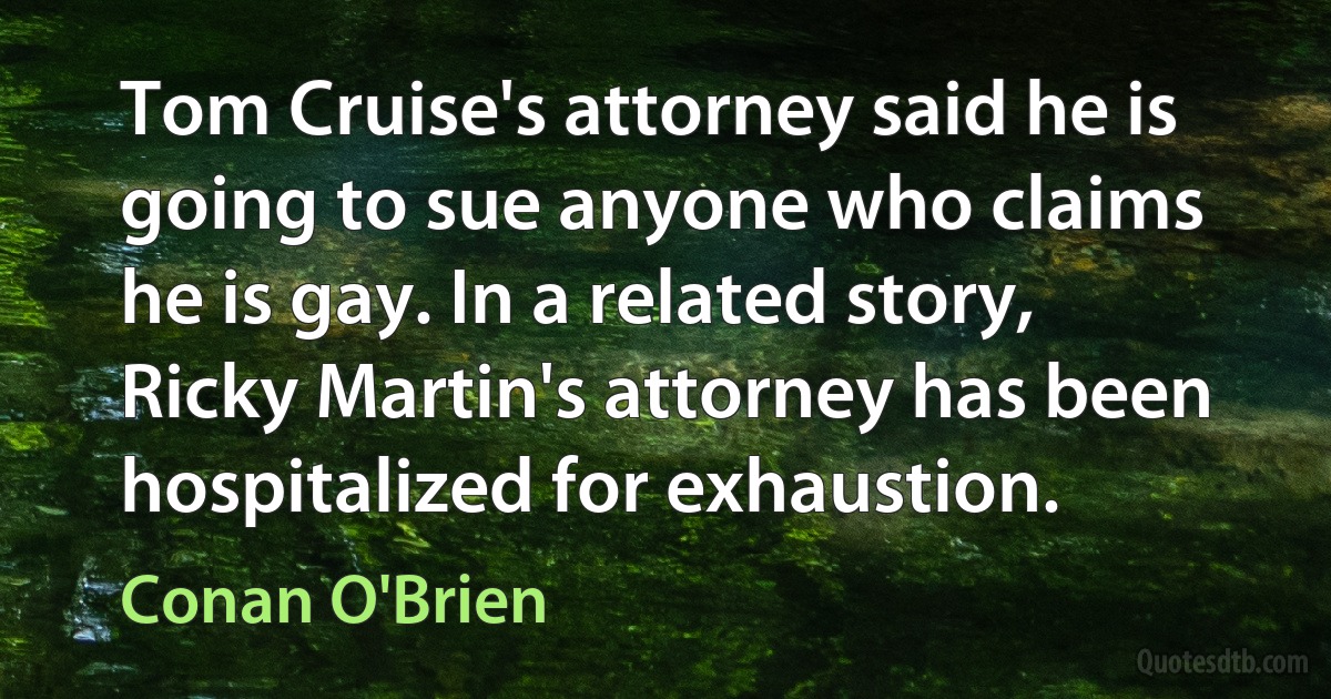 Tom Cruise's attorney said he is going to sue anyone who claims he is gay. In a related story, Ricky Martin's attorney has been hospitalized for exhaustion. (Conan O'Brien)