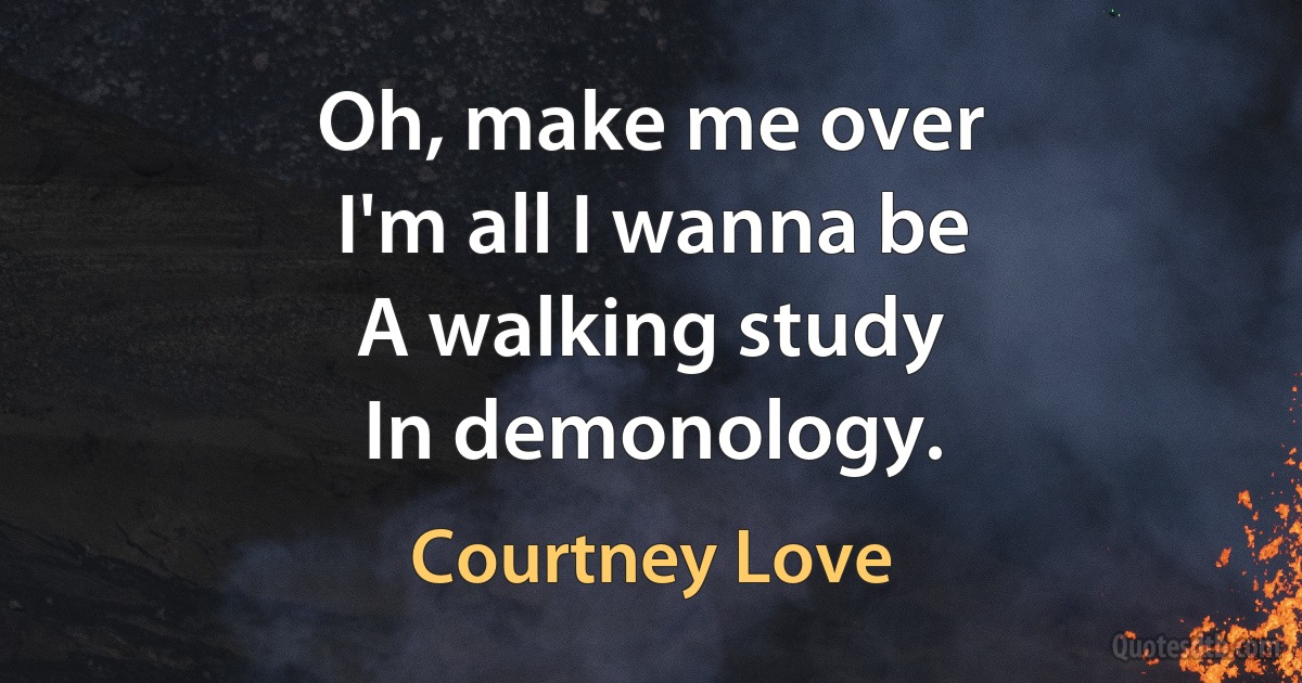 Oh, make me over
I'm all I wanna be
A walking study
In demonology. (Courtney Love)