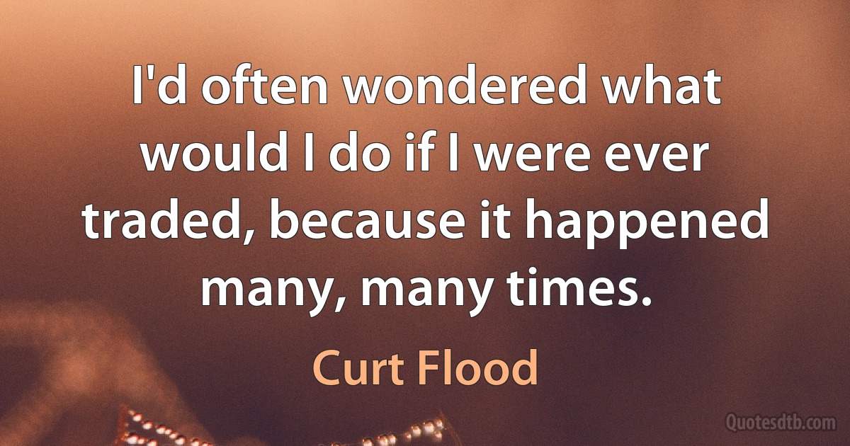 I'd often wondered what would I do if I were ever traded, because it happened many, many times. (Curt Flood)