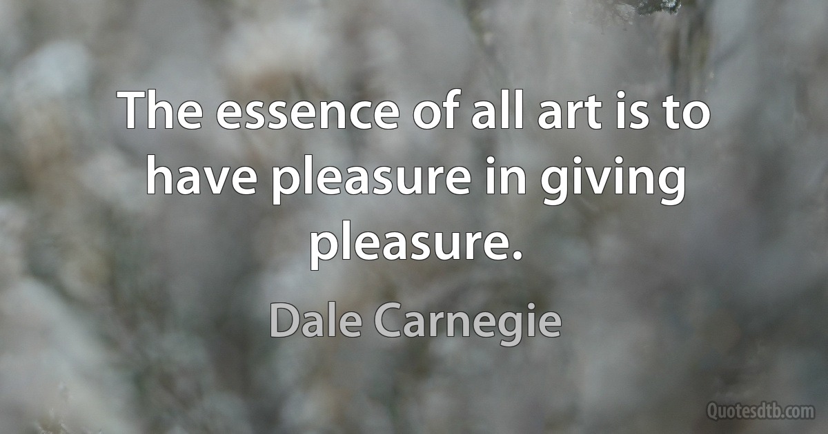 The essence of all art is to have pleasure in giving pleasure. (Dale Carnegie)