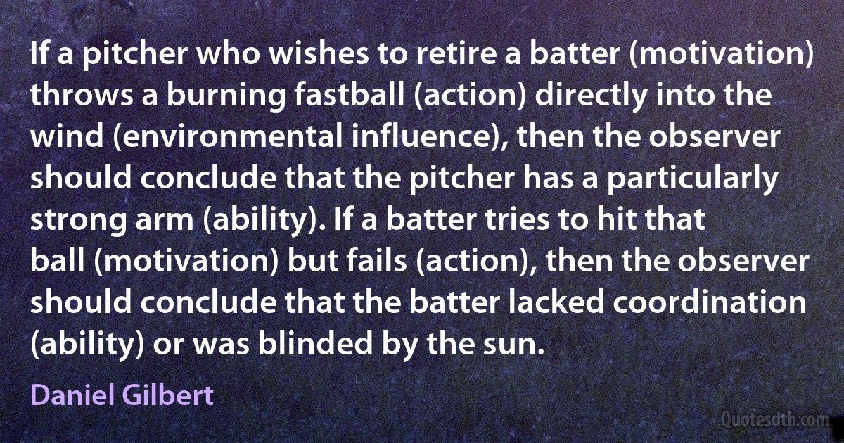 If a pitcher who wishes to retire a batter (motivation) throws a burning fastball (action) directly into the wind (environmental influence), then the observer should conclude that the pitcher has a particularly strong arm (ability). If a batter tries to hit that ball (motivation) but fails (action), then the observer should conclude that the batter lacked coordination (ability) or was blinded by the sun. (Daniel Gilbert)