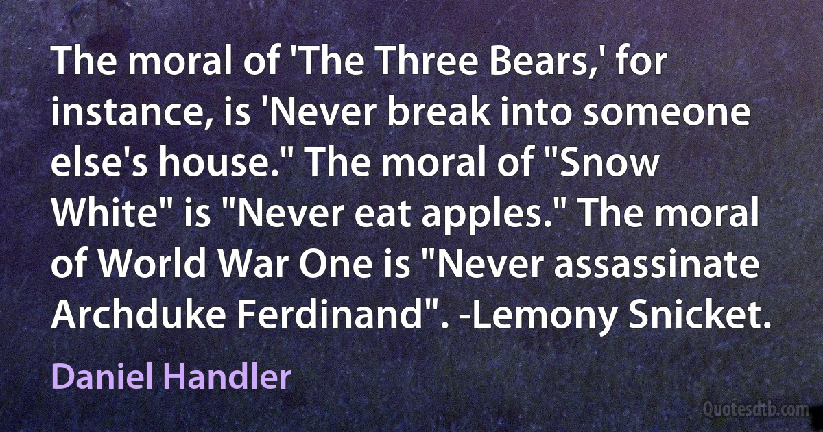 The moral of 'The Three Bears,' for instance, is 'Never break into someone else's house." The moral of "Snow White" is "Never eat apples." The moral of World War One is "Never assassinate Archduke Ferdinand". -Lemony Snicket. (Daniel Handler)