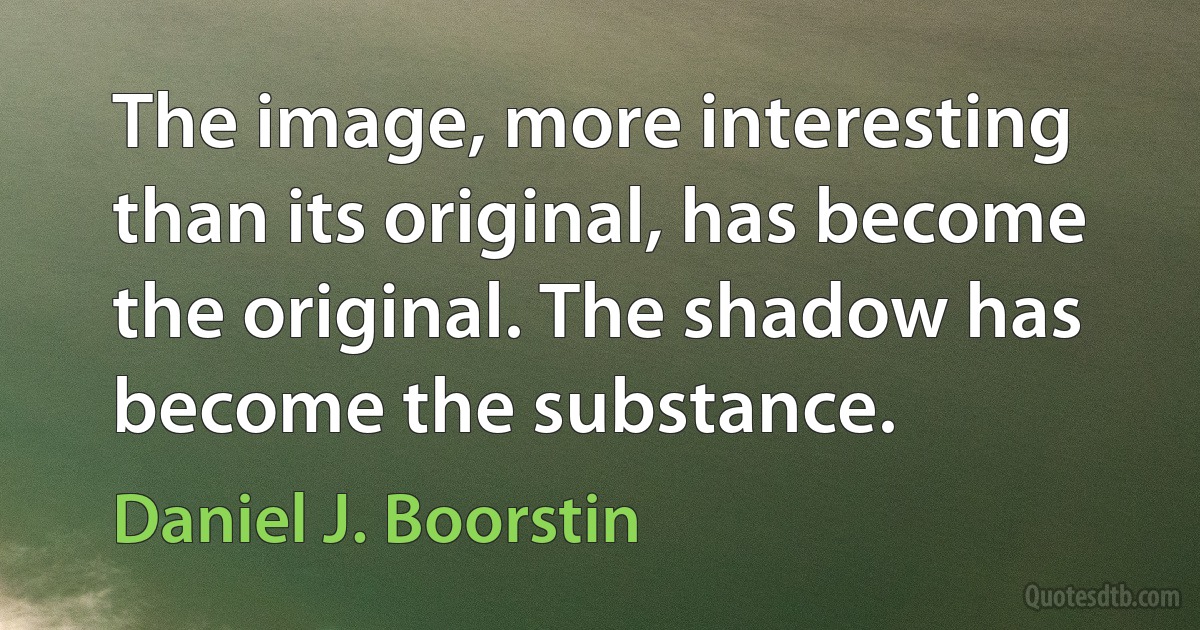 The image, more interesting than its original, has become the original. The shadow has become the substance. (Daniel J. Boorstin)