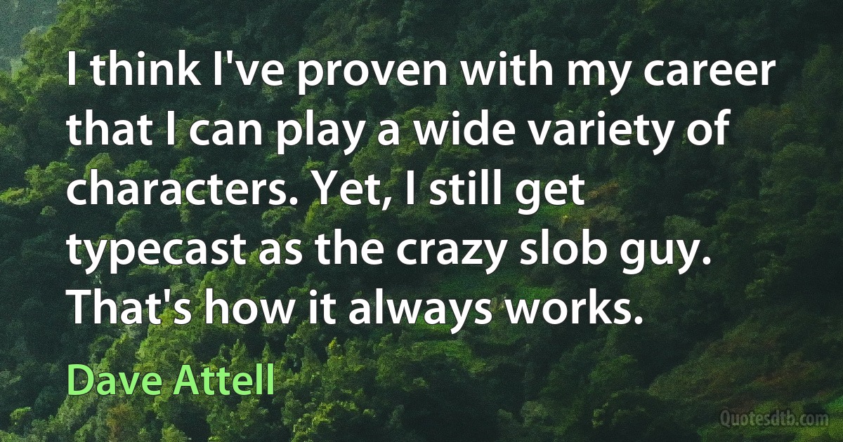 I think I've proven with my career that I can play a wide variety of characters. Yet, I still get typecast as the crazy slob guy. That's how it always works. (Dave Attell)