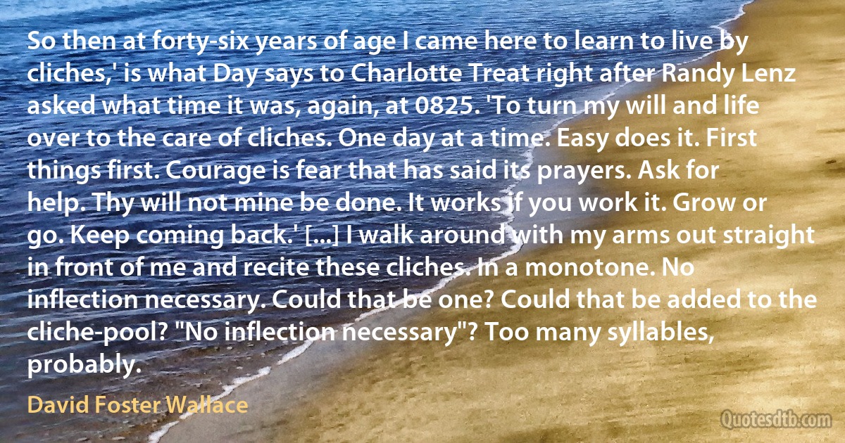 So then at forty-six years of age I came here to learn to live by cliches,' is what Day says to Charlotte Treat right after Randy Lenz asked what time it was, again, at 0825. 'To turn my will and life over to the care of cliches. One day at a time. Easy does it. First things first. Courage is fear that has said its prayers. Ask for help. Thy will not mine be done. It works if you work it. Grow or go. Keep coming back.' [...] I walk around with my arms out straight in front of me and recite these cliches. In a monotone. No inflection necessary. Could that be one? Could that be added to the cliche-pool? "No inflection necessary"? Too many syllables, probably. (David Foster Wallace)