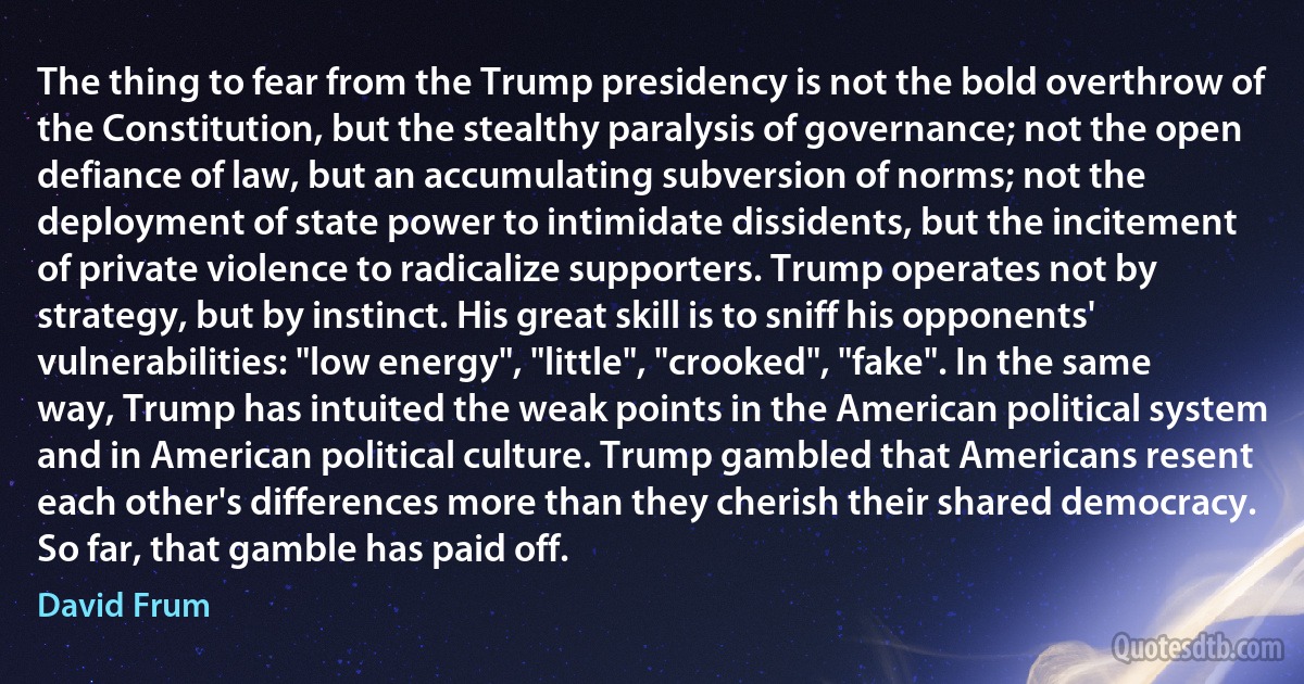 The thing to fear from the Trump presidency is not the bold overthrow of the Constitution, but the stealthy paralysis of governance; not the open defiance of law, but an accumulating subversion of norms; not the deployment of state power to intimidate dissidents, but the incitement of private violence to radicalize supporters. Trump operates not by strategy, but by instinct. His great skill is to sniff his opponents' vulnerabilities: "low energy", "little", "crooked", "fake". In the same way, Trump has intuited the weak points in the American political system and in American political culture. Trump gambled that Americans resent each other's differences more than they cherish their shared democracy. So far, that gamble has paid off. (David Frum)