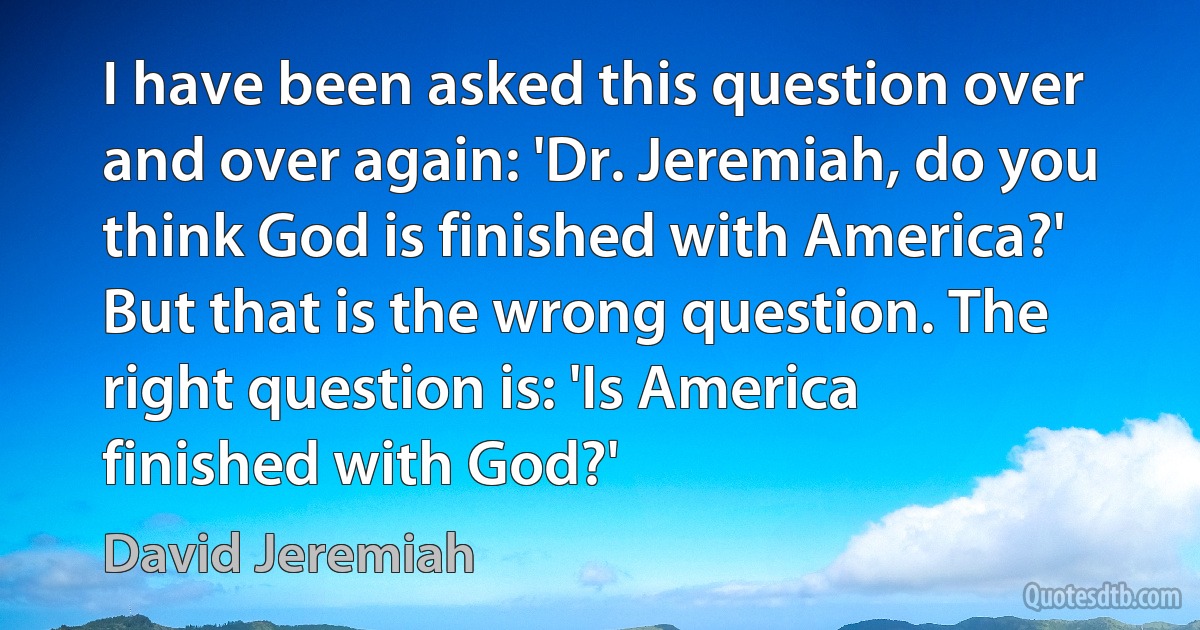 I have been asked this question over and over again: 'Dr. Jeremiah, do you think God is finished with America?' But that is the wrong question. The right question is: 'Is America finished with God?' (David Jeremiah)