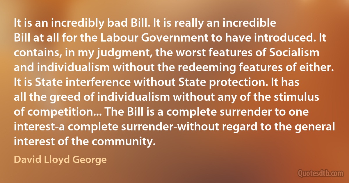 It is an incredibly bad Bill. It is really an incredible Bill at all for the Labour Government to have introduced. It contains, in my judgment, the worst features of Socialism and individualism without the redeeming features of either. It is State interference without State protection. It has all the greed of individualism without any of the stimulus of competition... The Bill is a complete surrender to one interest-a complete surrender-without regard to the general interest of the community. (David Lloyd George)