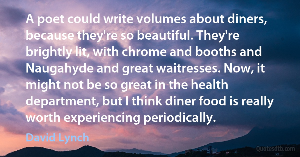 A poet could write volumes about diners, because they're so beautiful. They're brightly lit, with chrome and booths and Naugahyde and great waitresses. Now, it might not be so great in the health department, but I think diner food is really worth experiencing periodically. (David Lynch)