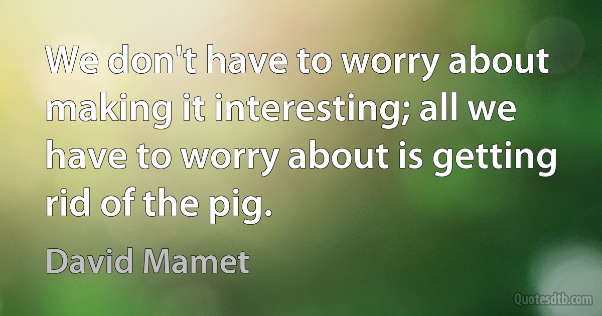 We don't have to worry about making it interesting; all we have to worry about is getting rid of the pig. (David Mamet)