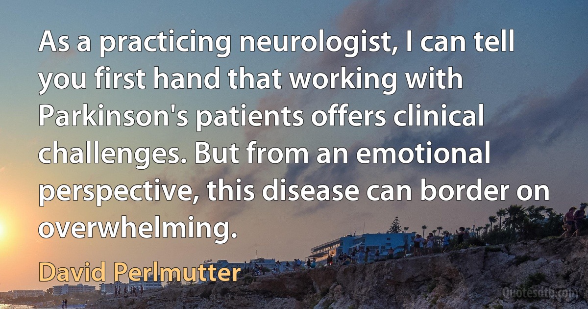 As a practicing neurologist, I can tell you first hand that working with Parkinson's patients offers clinical challenges. But from an emotional perspective, this disease can border on overwhelming. (David Perlmutter)