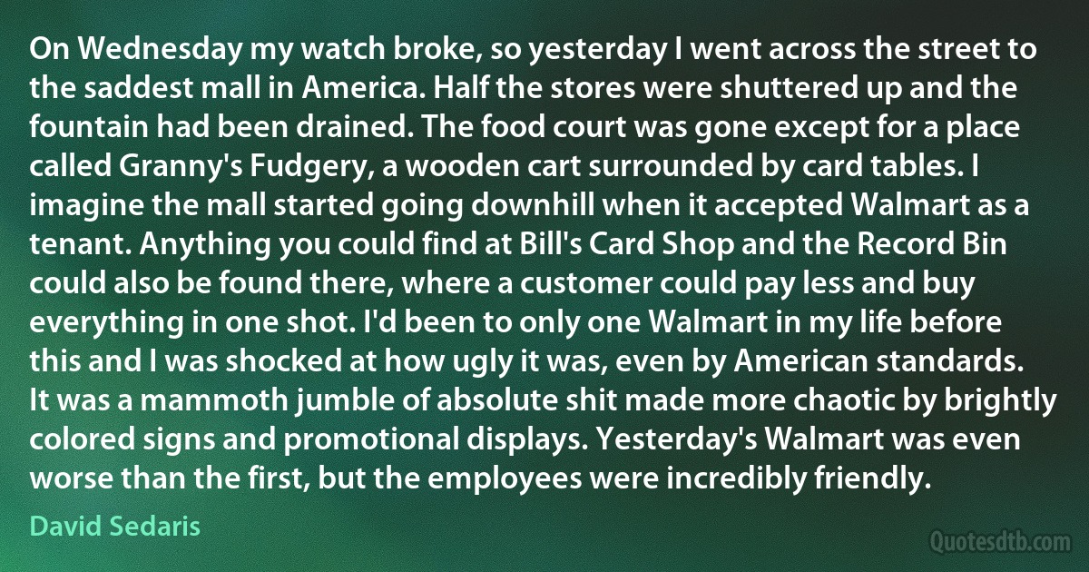 On Wednesday my watch broke, so yesterday I went across the street to the saddest mall in America. Half the stores were shuttered up and the fountain had been drained. The food court was gone except for a place called Granny's Fudgery, a wooden cart surrounded by card tables. I imagine the mall started going downhill when it accepted Walmart as a tenant. Anything you could find at Bill's Card Shop and the Record Bin could also be found there, where a customer could pay less and buy everything in one shot. I'd been to only one Walmart in my life before this and I was shocked at how ugly it was, even by American standards. It was a mammoth jumble of absolute shit made more chaotic by brightly colored signs and promotional displays. Yesterday's Walmart was even worse than the first, but the employees were incredibly friendly. (David Sedaris)