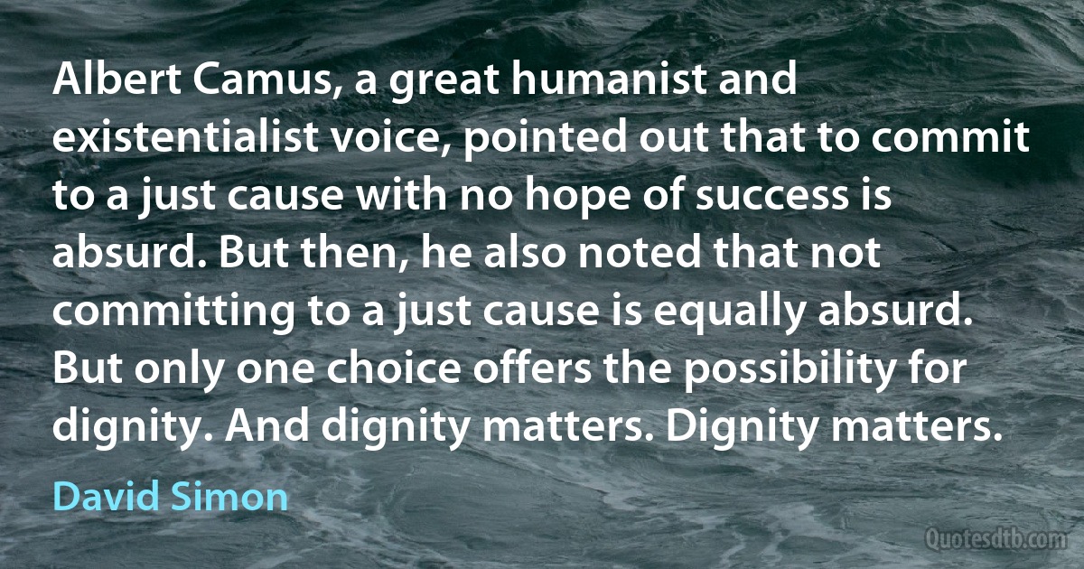 Albert Camus, a great humanist and existentialist voice, pointed out that to commit to a just cause with no hope of success is absurd. But then, he also noted that not committing to a just cause is equally absurd. But only one choice offers the possibility for dignity. And dignity matters. Dignity matters. (David Simon)