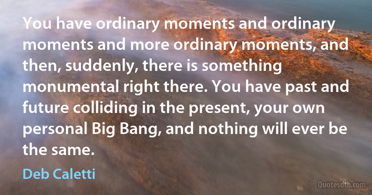 You have ordinary moments and ordinary moments and more ordinary moments, and then, suddenly, there is something monumental right there. You have past and future colliding in the present, your own personal Big Bang, and nothing will ever be the same. (Deb Caletti)