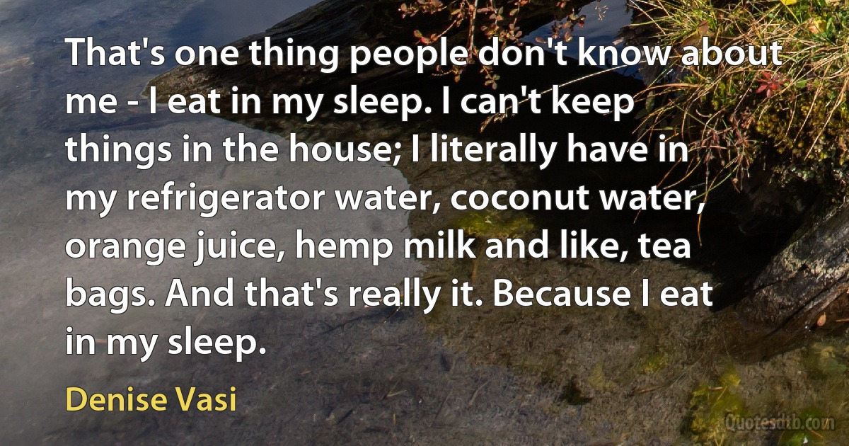 That's one thing people don't know about me - I eat in my sleep. I can't keep things in the house; I literally have in my refrigerator water, coconut water, orange juice, hemp milk and like, tea bags. And that's really it. Because I eat in my sleep. (Denise Vasi)