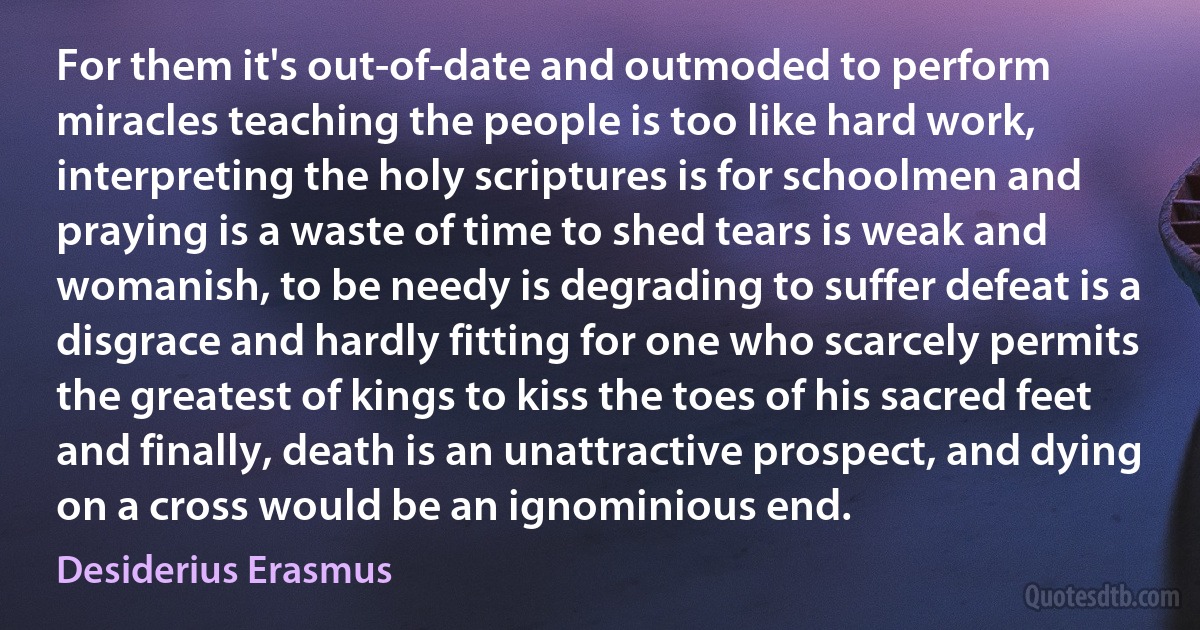 For them it's out-of-date and outmoded to perform miracles teaching the people is too like hard work, interpreting the holy scriptures is for schoolmen and praying is a waste of time to shed tears is weak and womanish, to be needy is degrading to suffer defeat is a disgrace and hardly fitting for one who scarcely permits the greatest of kings to kiss the toes of his sacred feet and finally, death is an unattractive prospect, and dying on a cross would be an ignominious end. (Desiderius Erasmus)