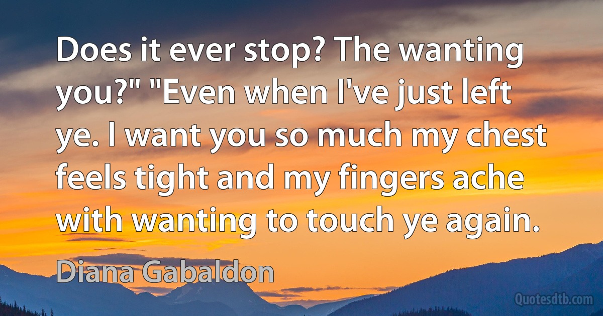 Does it ever stop? The wanting you?" "Even when I've just left ye. I want you so much my chest feels tight and my fingers ache with wanting to touch ye again. (Diana Gabaldon)