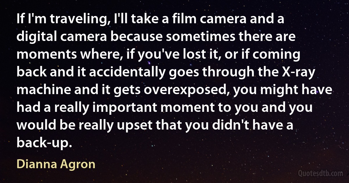 If I'm traveling, I'll take a film camera and a digital camera because sometimes there are moments where, if you've lost it, or if coming back and it accidentally goes through the X-ray machine and it gets overexposed, you might have had a really important moment to you and you would be really upset that you didn't have a back-up. (Dianna Agron)