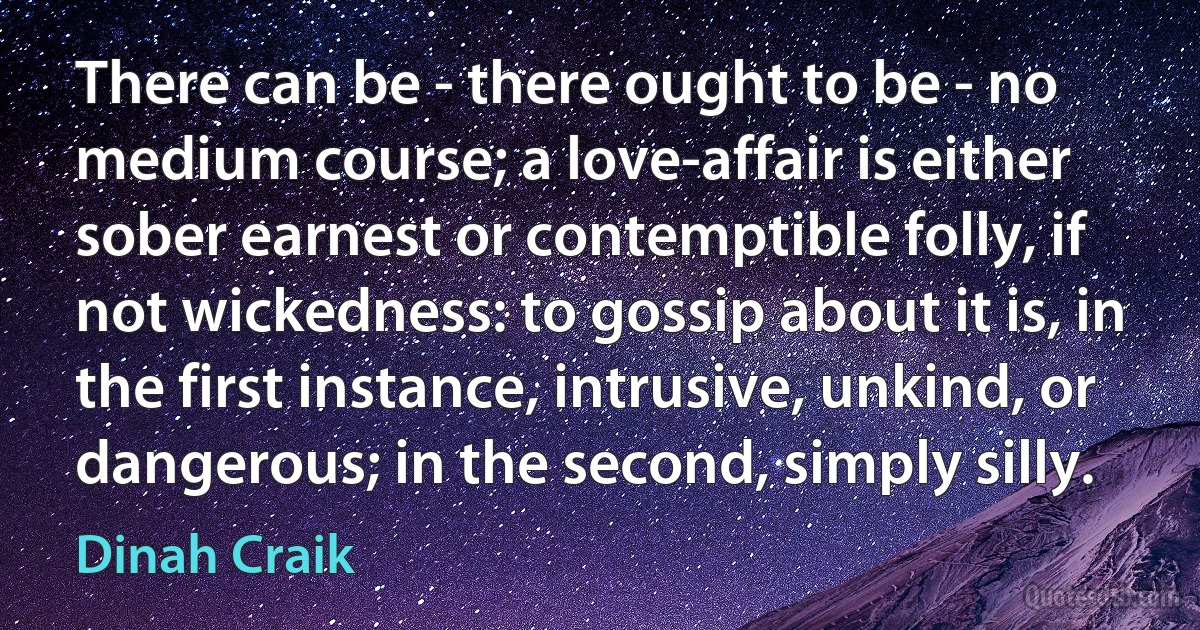 There can be - there ought to be - no medium course; a love-affair is either sober earnest or contemptible folly, if not wickedness: to gossip about it is, in the first instance, intrusive, unkind, or dangerous; in the second, simply silly. (Dinah Craik)