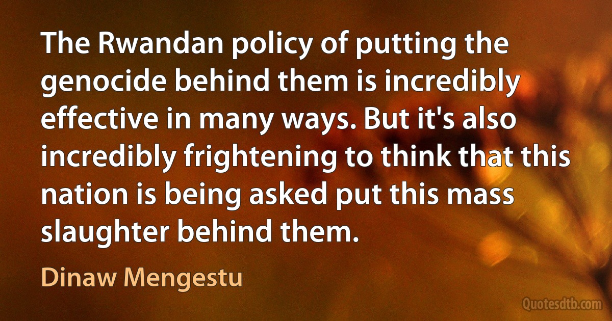 The Rwandan policy of putting the genocide behind them is incredibly effective in many ways. But it's also incredibly frightening to think that this nation is being asked put this mass slaughter behind them. (Dinaw Mengestu)