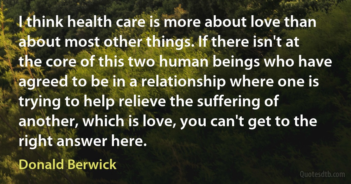 I think health care is more about love than about most other things. If there isn't at the core of this two human beings who have agreed to be in a relationship where one is trying to help relieve the suffering of another, which is love, you can't get to the right answer here. (Donald Berwick)