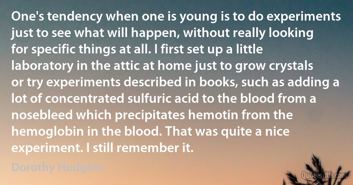 One's tendency when one is young is to do experiments just to see what will happen, without really looking for specific things at all. I first set up a little laboratory in the attic at home just to grow crystals or try experiments described in books, such as adding a lot of concentrated sulfuric acid to the blood from a nosebleed which precipitates hemotin from the hemoglobin in the blood. That was quite a nice experiment. I still remember it. (Dorothy Hodgkin)