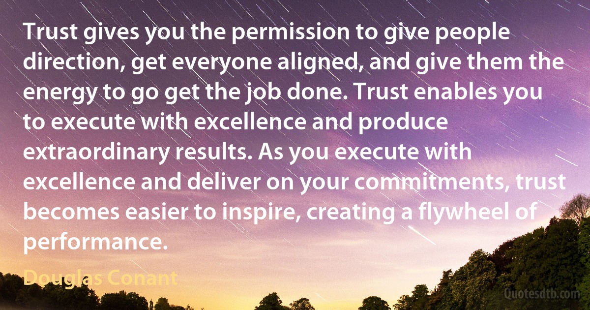 Trust gives you the permission to give people direction, get everyone aligned, and give them the energy to go get the job done. Trust enables you to execute with excellence and produce extraordinary results. As you execute with excellence and deliver on your commitments, trust becomes easier to inspire, creating a flywheel of performance. (Douglas Conant)