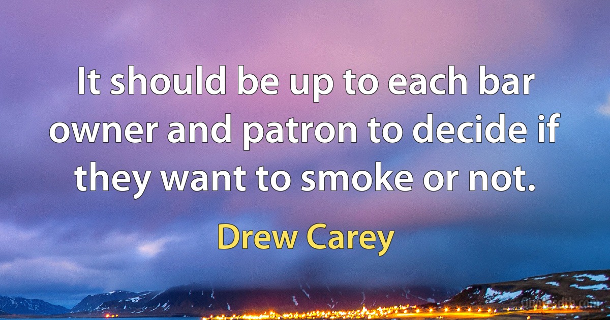 It should be up to each bar owner and patron to decide if they want to smoke or not. (Drew Carey)