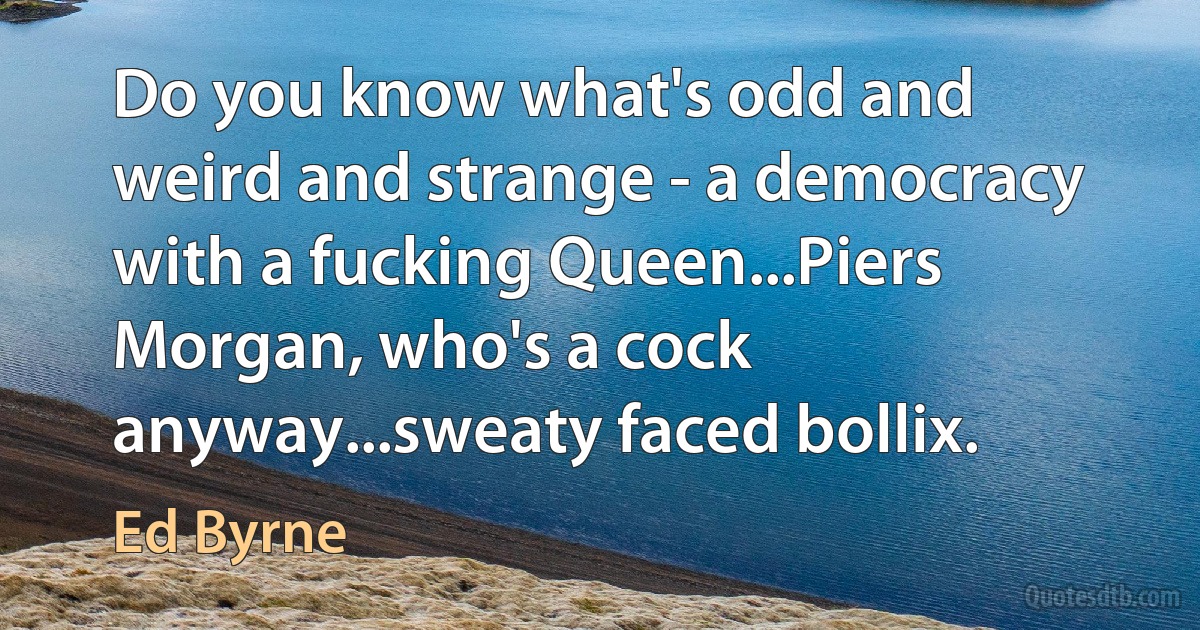 Do you know what's odd and weird and strange - a democracy with a fucking Queen...Piers Morgan, who's a cock anyway...sweaty faced bollix. (Ed Byrne)