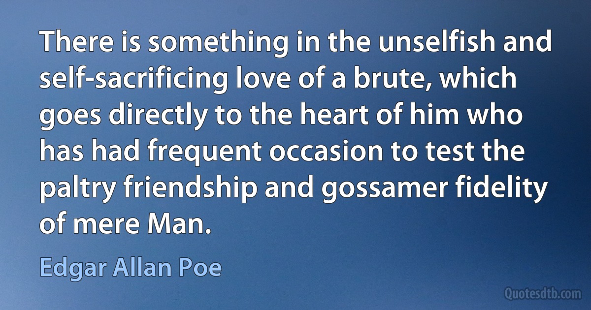 There is something in the unselfish and self-sacrificing love of a brute, which goes directly to the heart of him who has had frequent occasion to test the paltry friendship and gossamer fidelity of mere Man. (Edgar Allan Poe)