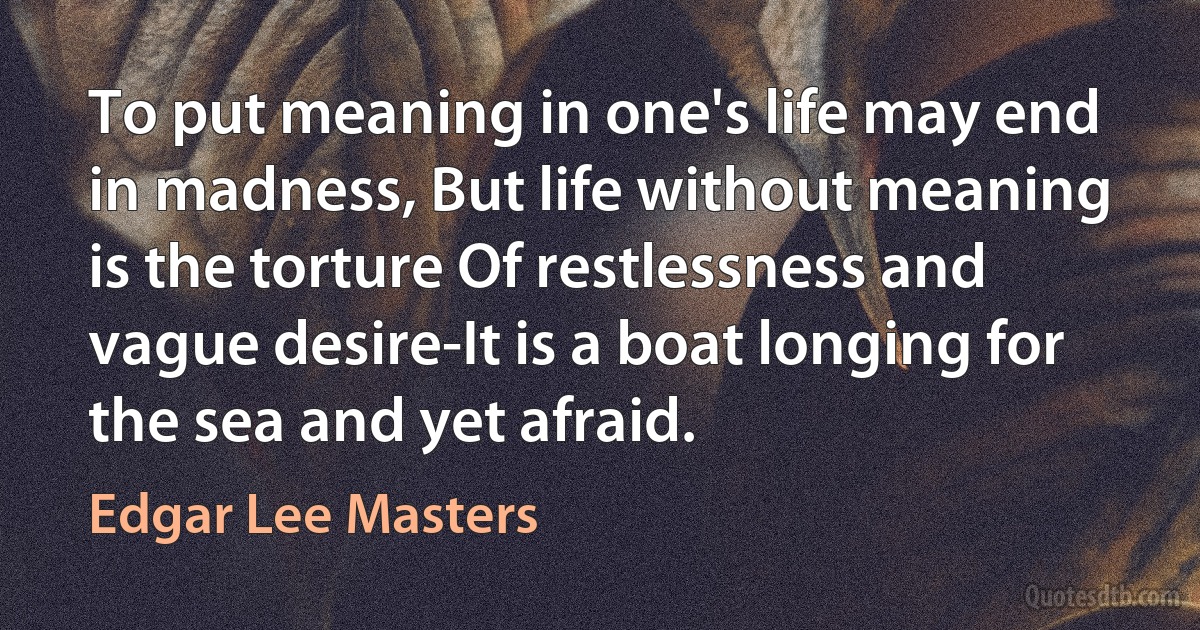 To put meaning in one's life may end in madness, But life without meaning is the torture Of restlessness and vague desire-It is a boat longing for the sea and yet afraid. (Edgar Lee Masters)