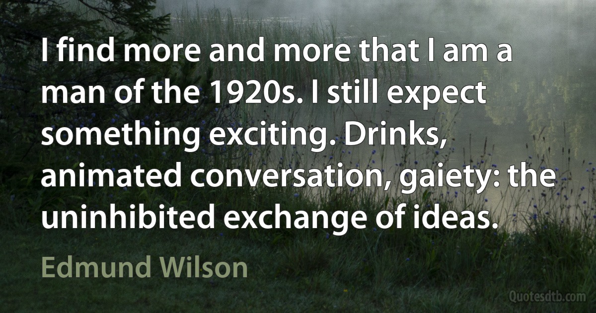 I find more and more that I am a man of the 1920s. I still expect something exciting. Drinks, animated conversation, gaiety: the uninhibited exchange of ideas. (Edmund Wilson)