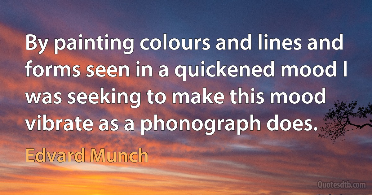 By painting colours and lines and forms seen in a quickened mood I was seeking to make this mood vibrate as a phonograph does. (Edvard Munch)