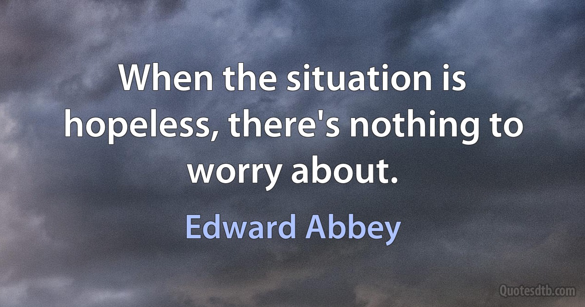 When the situation is hopeless, there's nothing to worry about. (Edward Abbey)