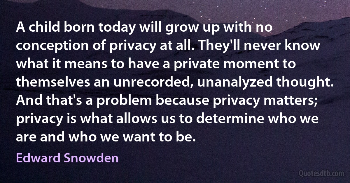 A child born today will grow up with no conception of privacy at all. They'll never know what it means to have a private moment to themselves an unrecorded, unanalyzed thought. And that's a problem because privacy matters; privacy is what allows us to determine who we are and who we want to be. (Edward Snowden)