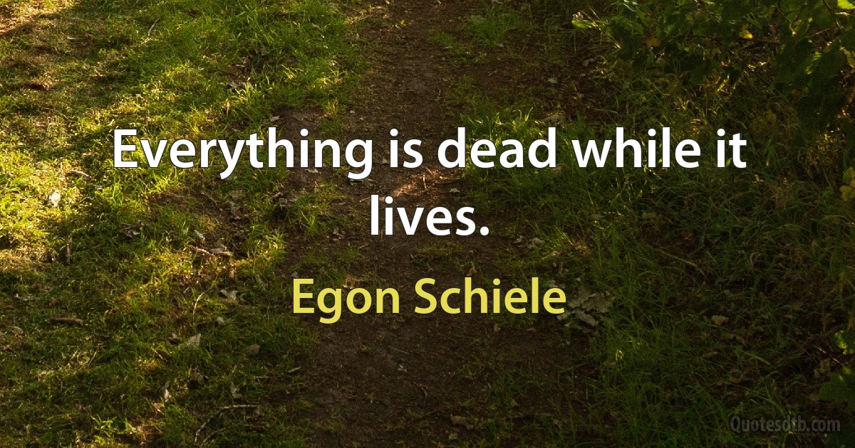 Everything is dead while it lives. (Egon Schiele)