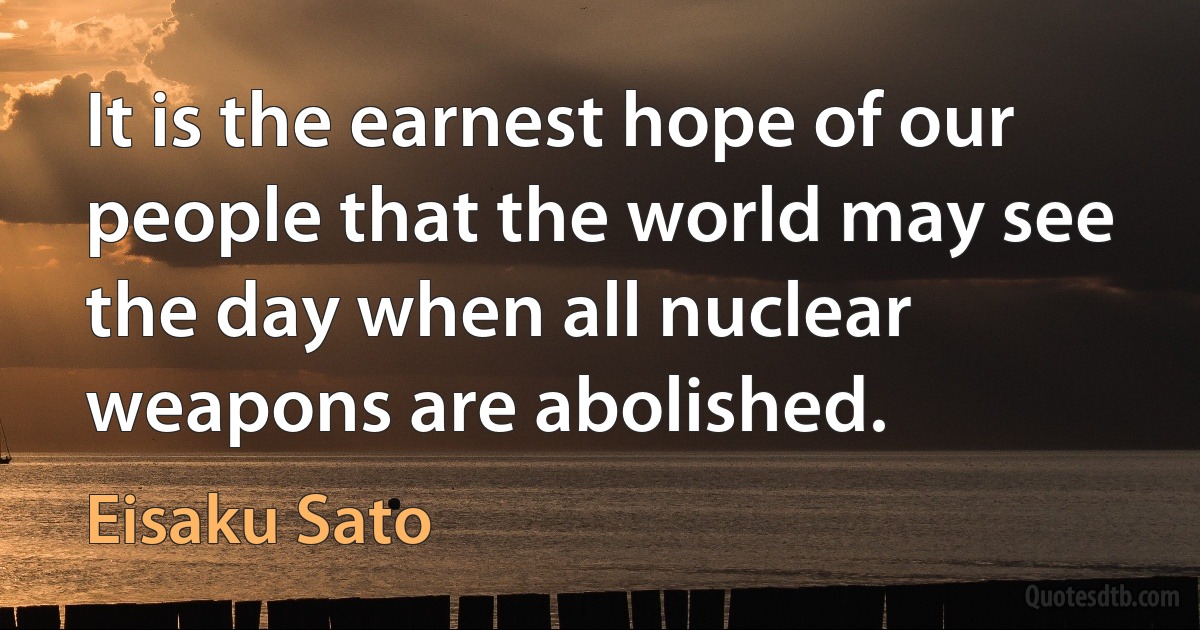 It is the earnest hope of our people that the world may see the day when all nuclear weapons are abolished. (Eisaku Sato)