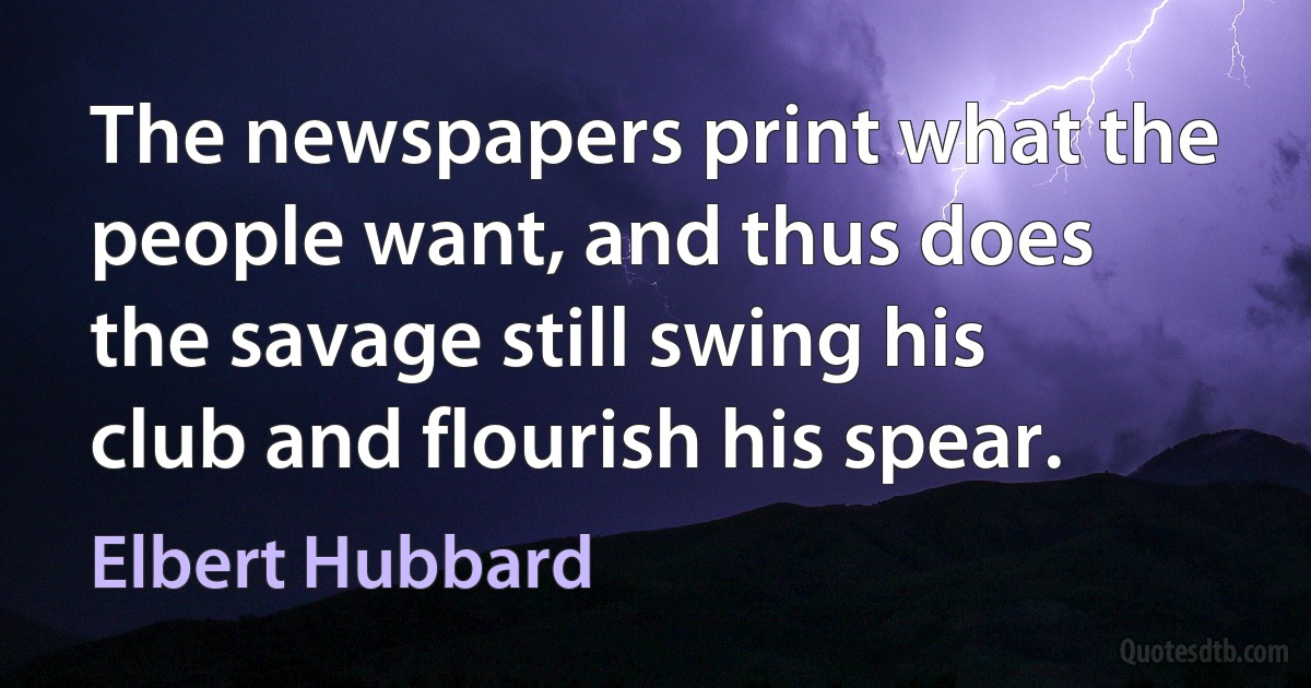 The newspapers print what the people want, and thus does the savage still swing his club and flourish his spear. (Elbert Hubbard)