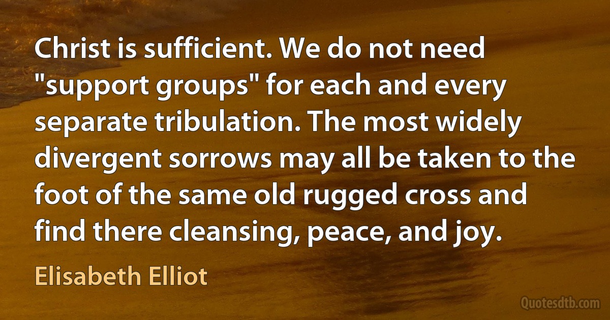 Christ is sufficient. We do not need "support groups" for each and every separate tribulation. The most widely divergent sorrows may all be taken to the foot of the same old rugged cross and find there cleansing, peace, and joy. (Elisabeth Elliot)