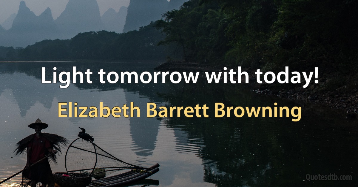 Light tomorrow with today! (Elizabeth Barrett Browning)