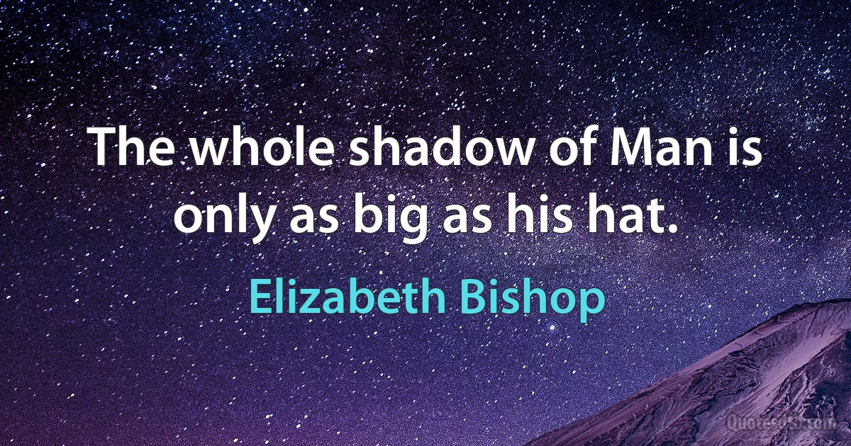 The whole shadow of Man is only as big as his hat. (Elizabeth Bishop)