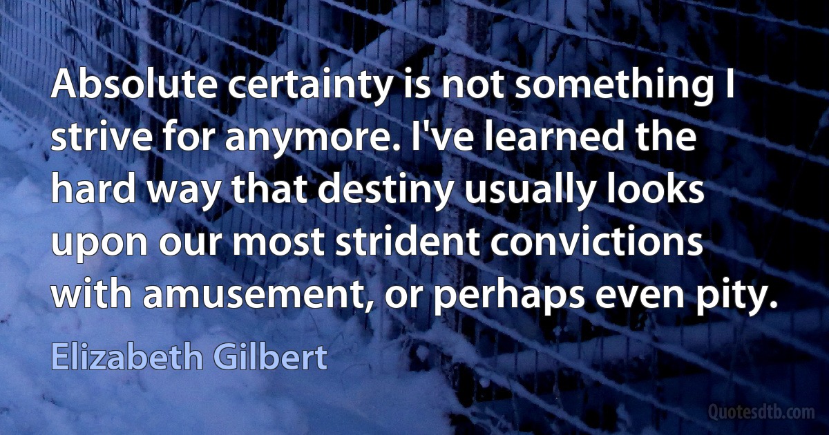 Absolute certainty is not something I strive for anymore. I've learned the hard way that destiny usually looks upon our most strident convictions with amusement, or perhaps even pity. (Elizabeth Gilbert)