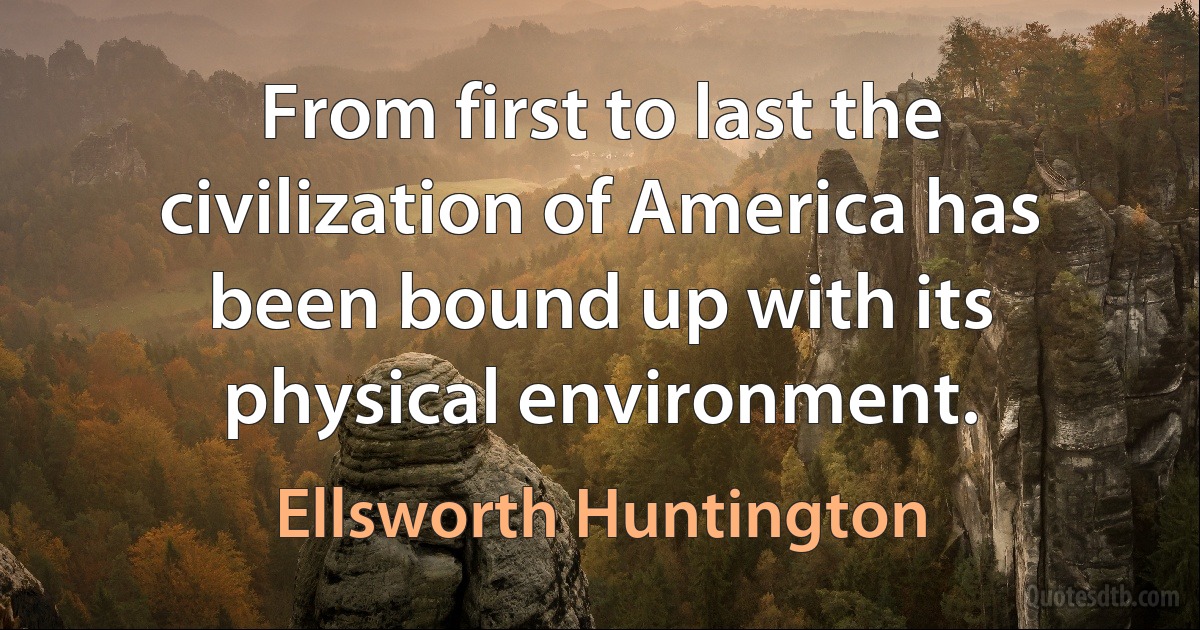 From first to last the civilization of America has been bound up with its physical environment. (Ellsworth Huntington)