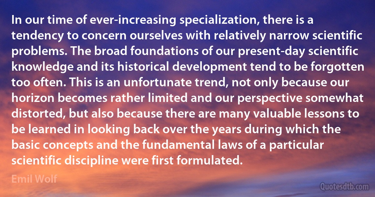 In our time of ever-increasing specialization, there is a tendency to concern ourselves with relatively narrow scientific problems. The broad foundations of our present-day scientific knowledge and its historical development tend to be forgotten too often. This is an unfortunate trend, not only because our horizon becomes rather limited and our perspective somewhat distorted, but also because there are many valuable lessons to be learned in looking back over the years during which the basic concepts and the fundamental laws of a particular scientific discipline were first formulated. (Emil Wolf)