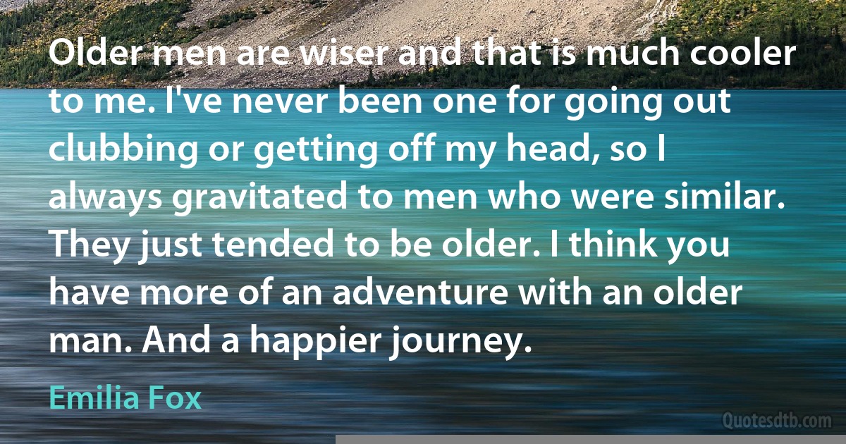 Older men are wiser and that is much cooler to me. I've never been one for going out clubbing or getting off my head, so I always gravitated to men who were similar. They just tended to be older. I think you have more of an adventure with an older man. And a happier journey. (Emilia Fox)