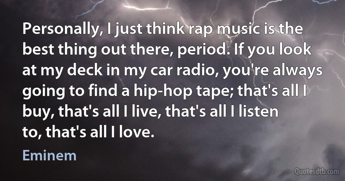 Personally, I just think rap music is the best thing out there, period. If you look at my deck in my car radio, you're always going to find a hip-hop tape; that's all I buy, that's all I live, that's all I listen to, that's all I love. (Eminem)