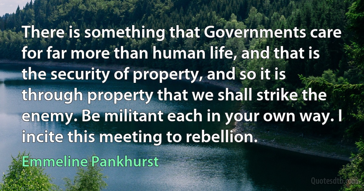 There is something that Governments care for far more than human life, and that is the security of property, and so it is through property that we shall strike the enemy. Be militant each in your own way. I incite this meeting to rebellion. (Emmeline Pankhurst)